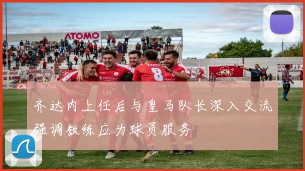 齐达内上任后与皇马队长深入交流强调教练应为球员服务