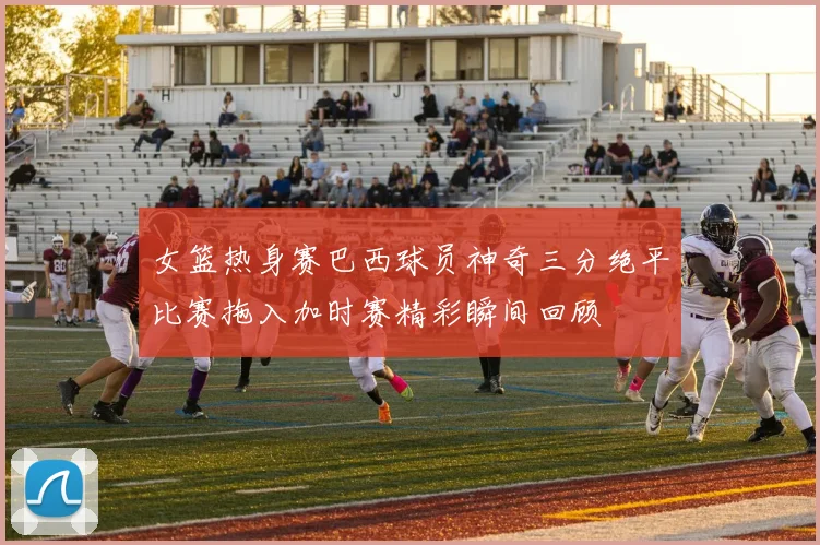 女篮热身赛巴西球员神奇三分绝平比赛拖入加时赛精彩瞬间回顾