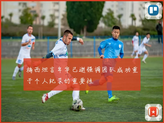 梅西坦言年华已逝强调团队成功重于个人纪录的重要性