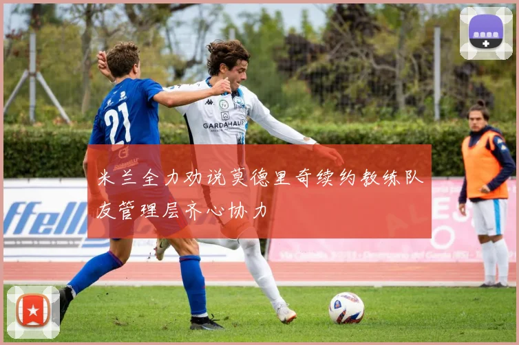米兰全力劝说莫德里奇续约教练队友管理层齐心协力