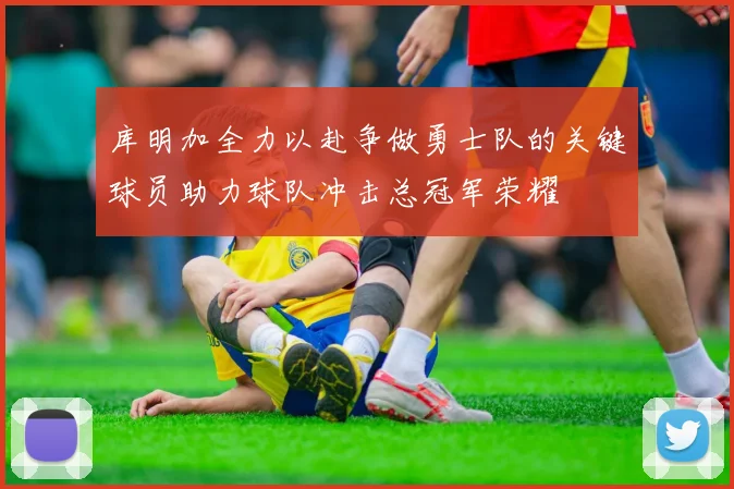 库明加全力以赴争做勇士队的关键球员助力球队冲击总冠军荣耀