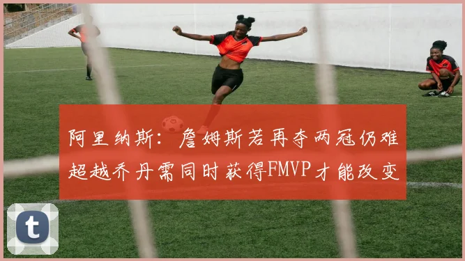 阿里纳斯：詹姆斯若再夺两冠仍难超越乔丹需同时获得FMVP才能改变局面