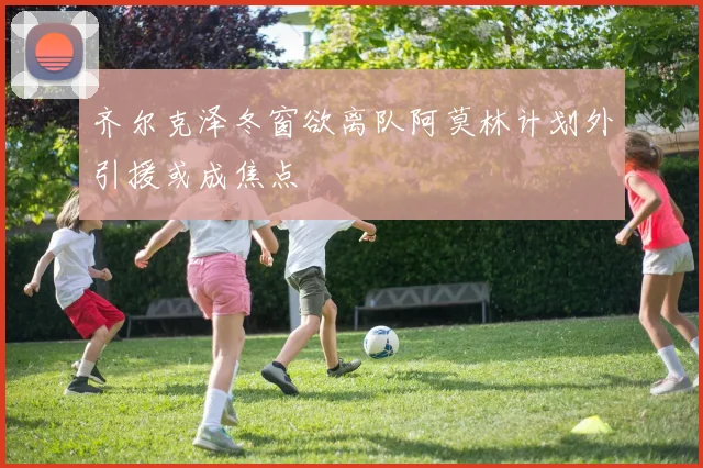 齐尔克泽冬窗欲离队阿莫林计划外引援或成焦点