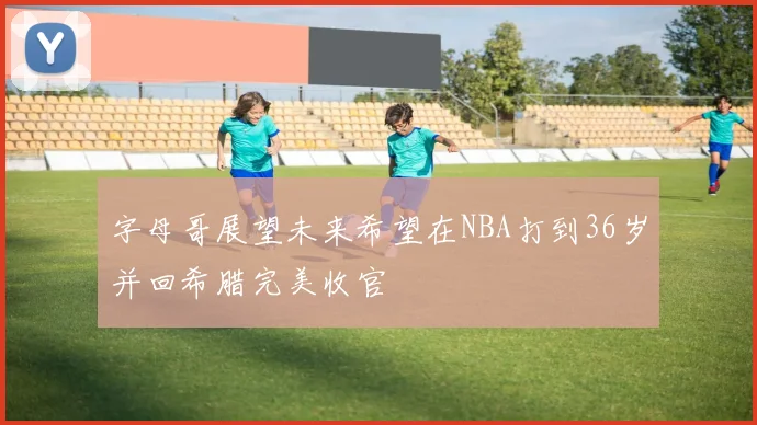 字母哥展望未来希望在NBA打到36岁并回希腊完美收官