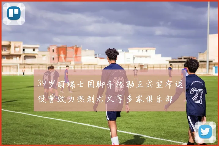 39岁前瑞士国脚齐格勒正式宣布退役曾效力热刺尤文等多家俱乐部