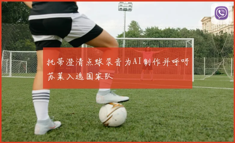 托蒂澄清点球录音为AI制作并呼吁苏莱入选国家队