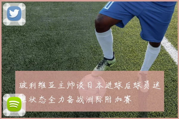 玻利维亚主帅谈日本进球后球员迷茫状态全力备战洲际附加赛