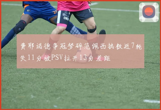 费耶诺德争冠梦碎范佩西执教近7轮失11分被PSV拉开13分差距