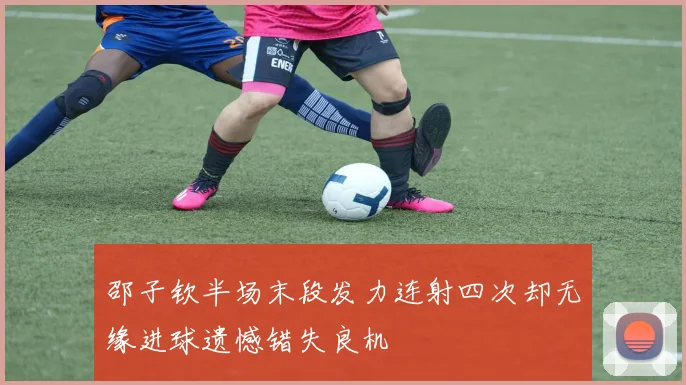 邵子钦半场末段发力连射四次却无缘进球遗憾错失良机