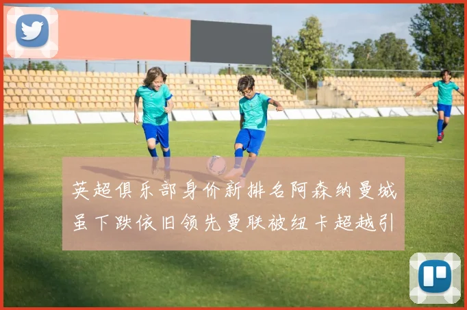 英超俱乐部身价新排名阿森纳曼城虽下跌依旧领先曼联被纽卡超越引关注