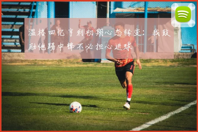 温格回忆亨利初期心态转变：我鼓励他踢中锋不必担心进球