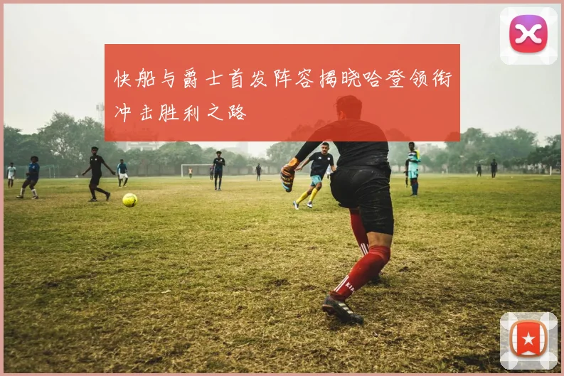 快船与爵士首发阵容揭晓哈登领衔冲击胜利之路