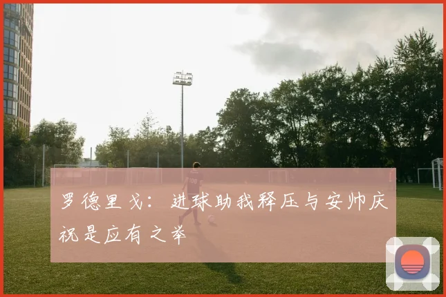 罗德里戈：进球助我释压与安帅庆祝是应有之举