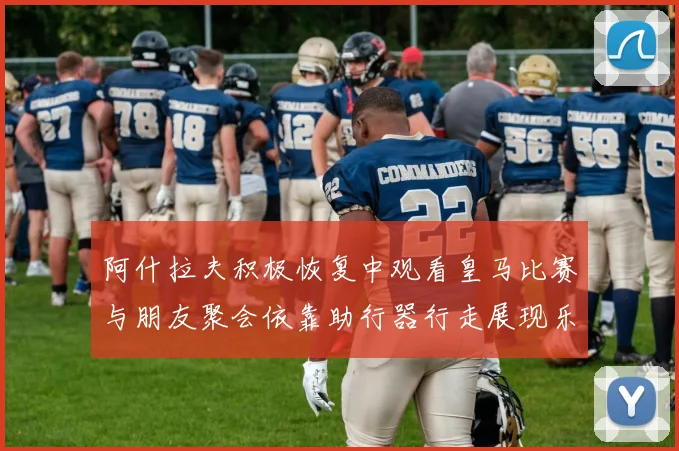 阿什拉夫积极恢复中观看皇马比赛与朋友聚会依靠助行器行走展现乐观态度