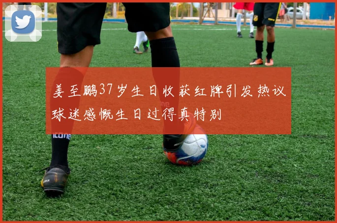 姜至鹏37岁生日收获红牌引发热议球迷感慨生日过得真特别
