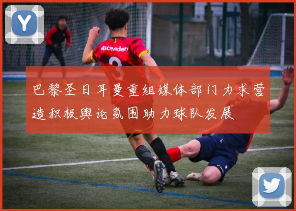 巴黎圣日耳曼重组媒体部门力求营造积极舆论氛围助力球队发展