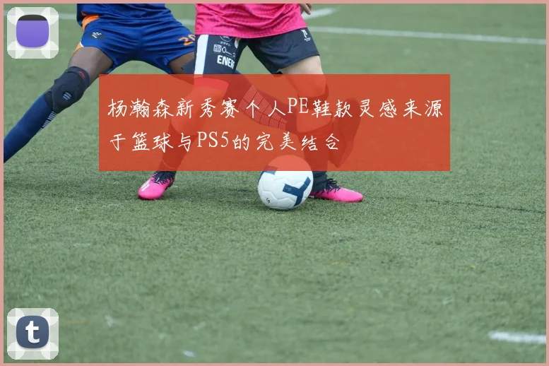 杨瀚森新秀赛个人PE鞋款灵感来源于篮球与PS5的完美结合