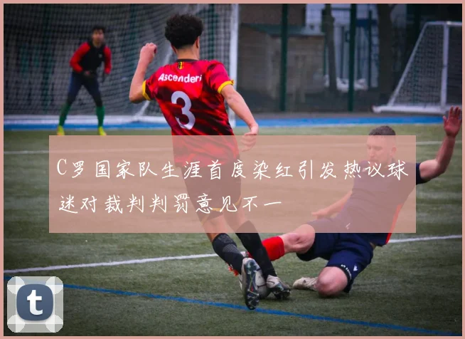 C罗国家队生涯首度染红引发热议球迷对裁判判罚意见不一