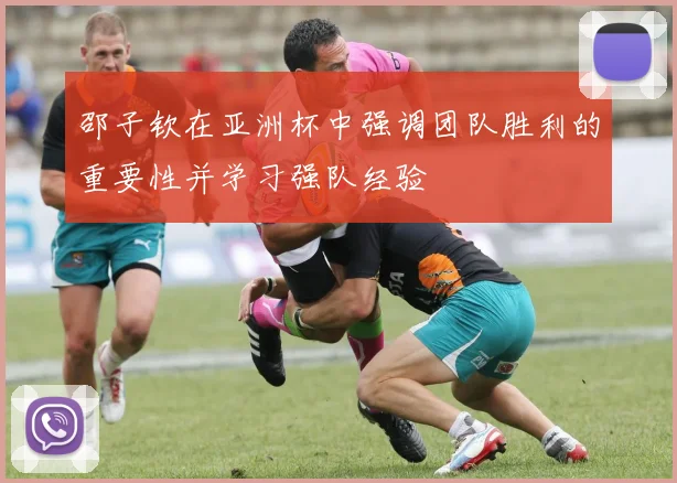 邵子钦在亚洲杯中强调团队胜利的重要性并学习强队经验