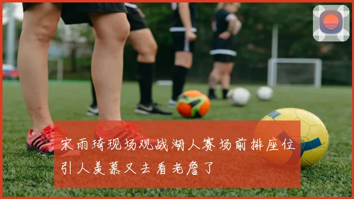 宋雨琦现场观战湖人赛场前排座位引人羡慕又去看老詹了