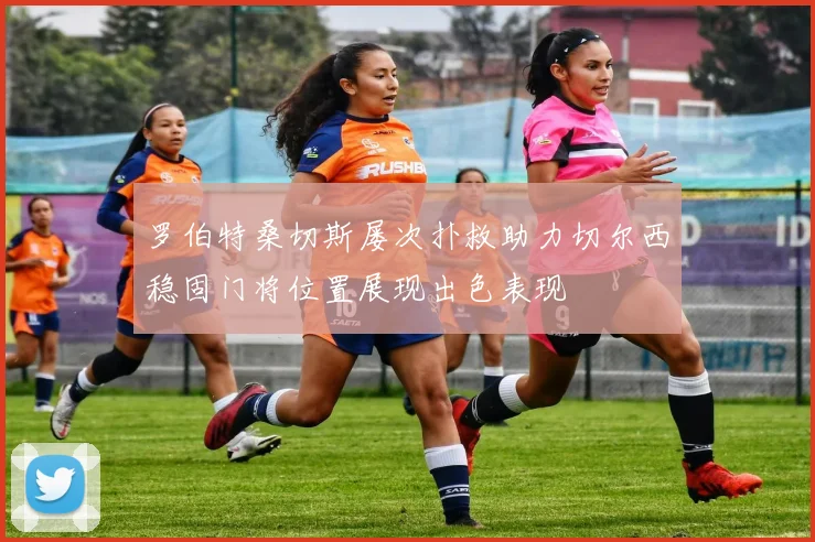 罗伯特桑切斯屡次扑救助力切尔西稳固门将位置展现出色表现