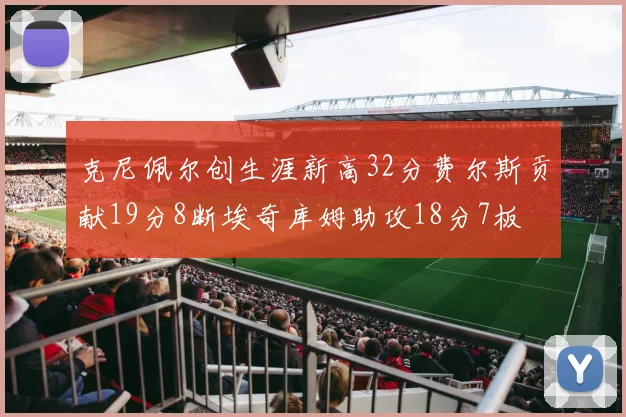 克尼佩尔创生涯新高32分费尔斯贡献19分8断埃奇库姆助攻18分7板